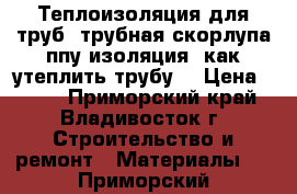 Теплоизоляция для труб, трубная скорлупа ппу изоляция ,как утеплить трубу  › Цена ­ 148 - Приморский край, Владивосток г. Строительство и ремонт » Материалы   . Приморский край